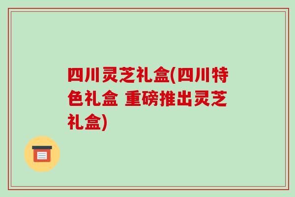 四川灵芝礼盒(四川特色礼盒 重磅推出灵芝礼盒)-第1张图片-破壁灵芝孢子粉研究指南 四川灵芝礼盒(四川特色礼盒 重磅推出灵芝礼盒)-第1张图片-破壁灵芝孢子粉研究指南