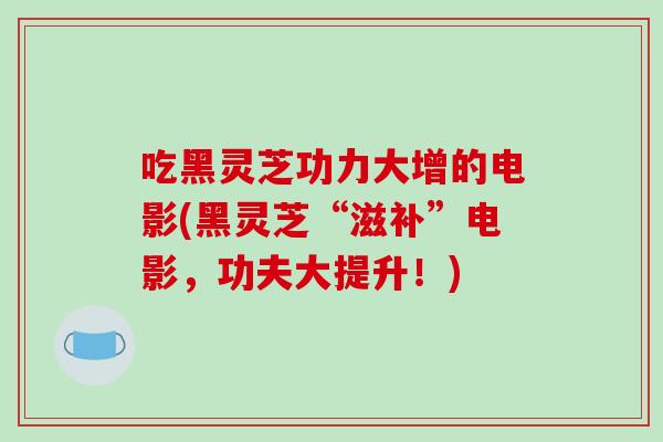 吃黑灵芝功力大增的电影(黑灵芝“滋补”电影，功夫大提升！)-第1张图片-破壁灵芝孢子粉研究指南