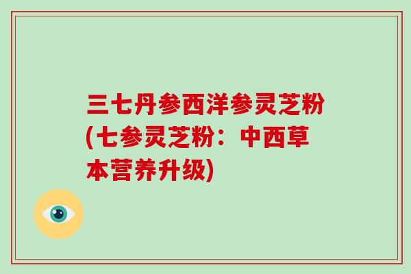 三七丹参西洋参灵芝粉(七参灵芝粉:中西草本营养升级)-第1张图片-破壁灵芝孢子粉研究指南 三七丹参西洋参灵芝粉(七参灵芝粉:中西草本营养升级)-第1张图片-破壁灵芝孢子粉研究指南