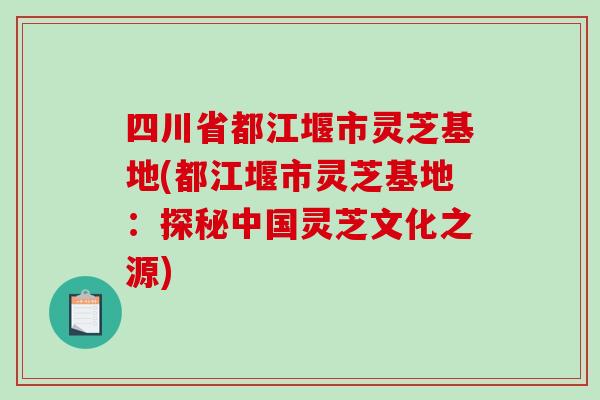四川省都江堰市灵芝基地(都江堰市灵芝基地:探秘中国灵芝文化之源)-第1张图片-破壁灵芝孢子粉研究指南 四川省都江堰市灵芝基地(都江堰市灵芝基地:探秘中国灵芝文化之源)-第1张图片-破壁灵芝孢子粉研究指南