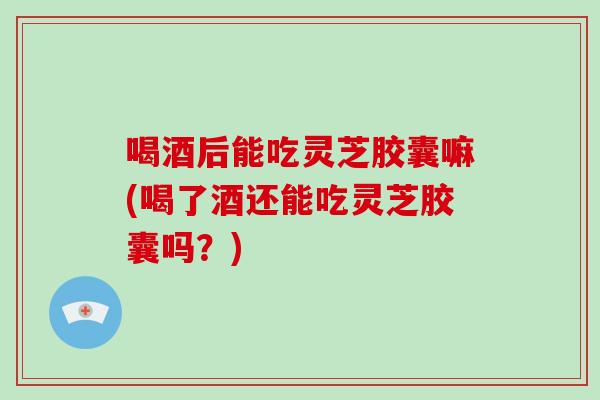 喝酒后能吃灵芝胶囊嘛(喝了酒还能吃灵芝胶囊吗?)-第1张图片-破壁灵芝孢子粉研究指南 喝酒后能吃灵芝胶囊嘛(喝了酒还能吃灵芝胶囊吗?)-第1张图片-破壁灵芝孢子粉研究指南