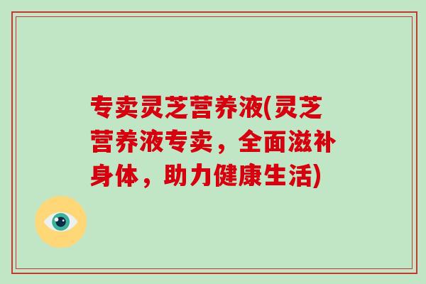 专卖灵芝营养液(灵芝营养液专卖，全面滋补身体，助力健康生活)-第1张图片-破壁灵芝孢子粉研究指南
