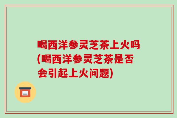 喝西洋参灵芝茶上火吗(喝西洋参灵芝茶是否会引起上火问题)-第1张图片-破壁灵芝孢子粉研究指南 喝西洋参灵芝茶上火吗(喝西洋参灵芝茶是否会引起上火问题)-第1张图片-破壁灵芝孢子粉研究指南