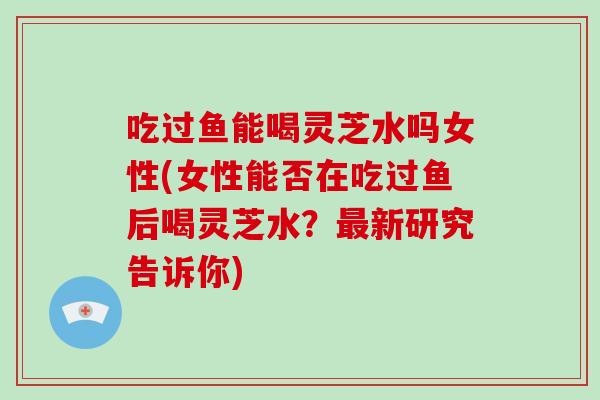 吃过鱼能喝灵芝水吗女性(女性能否在吃过鱼后喝灵芝水?最新研究告诉你)-第1张图片-破壁灵芝孢子粉研究指南 吃过鱼能喝灵芝水吗女性(女性能否在吃过鱼后喝灵芝水?最新研究告诉你)-第1张图片-破壁灵芝孢子粉研究指南