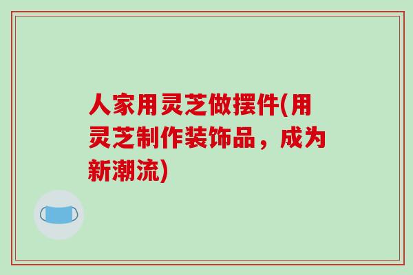 人家用灵芝做摆件(用灵芝制作装饰品,成为新潮流)-第1张图片-破壁灵芝孢子粉研究指南 人家用灵芝做摆件(用灵芝制作装饰品,成为新潮流)-第1张图片-破壁灵芝孢子粉研究指南