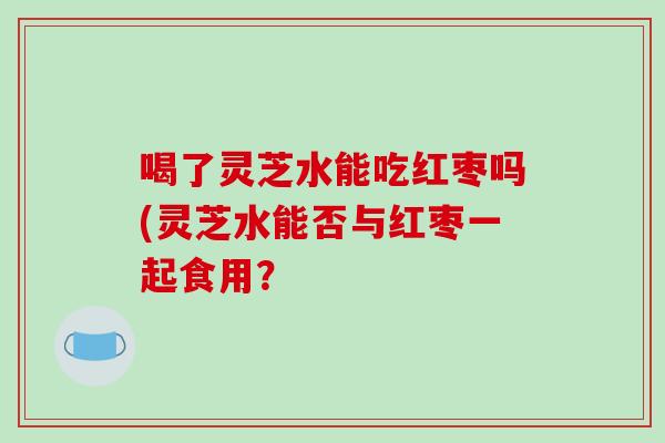 喝了灵芝水能吃红枣吗(灵芝水能否与红枣一起食用？-第1张图片-破壁灵芝孢子粉研究指南