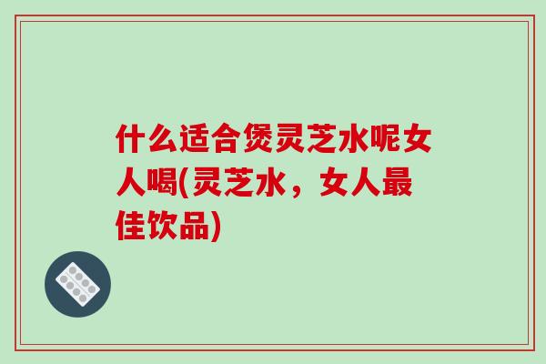 什么适合煲灵芝水呢女人喝(灵芝水，女人最佳饮品)-第1张图片-破壁灵芝孢子粉研究指南