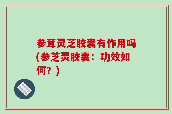 参茸灵芝胶囊有作用吗(参芝灵胶囊:功效如何?)-第1张图片-破壁灵芝孢子粉研究指南 参茸灵芝胶囊有作用吗(参芝灵胶囊:功效如何?)-第1张图片-破壁灵芝孢子粉研究指南