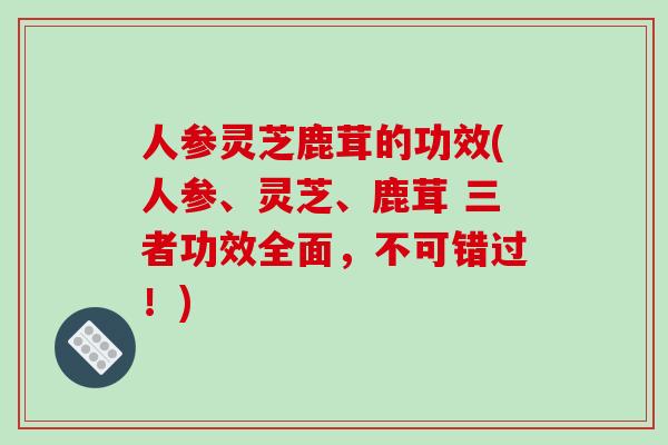 人参灵芝鹿茸的功效(人参、灵芝、鹿茸 三者功效全面,不可错过!)-第1张图片-破壁灵芝孢子粉研究指南 人参灵芝鹿茸的功效(人参、灵芝、鹿茸 三者功效全面,不可错过!)-第1张图片-破壁灵芝孢子粉研究指南