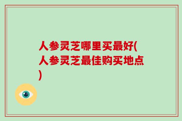 人参灵芝哪里买最好(人参灵芝最佳购买地点)-第1张图片-破壁灵芝孢子粉研究指南 人参灵芝哪里买最好(人参灵芝最佳购买地点)-第1张图片-破壁灵芝孢子粉研究指南