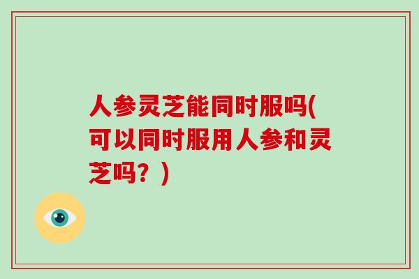 人参灵芝能同时服吗(可以同时服用人参和灵芝吗?)-第1张图片-破壁灵芝孢子粉研究指南 人参灵芝能同时服吗(可以同时服用人参和灵芝吗?)-第1张图片-破壁灵芝孢子粉研究指南