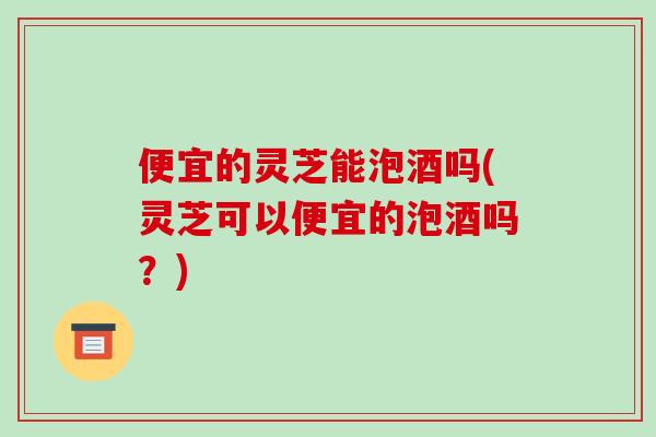 便宜的灵芝能泡酒吗(灵芝可以便宜的泡酒吗?)-第1张图片-破壁灵芝孢子粉研究指南 便宜的灵芝能泡酒吗(灵芝可以便宜的泡酒吗?)-第1张图片-破壁灵芝孢子粉研究指南