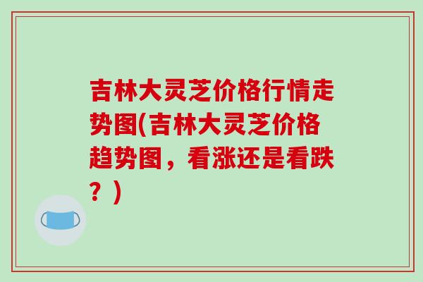 吉林大灵芝价格行情走势图(吉林大灵芝价格趋势图,看涨还是看跌?)-第1张图片-破壁灵芝孢子粉研究指南 吉林大灵芝价格行情走势图(吉林大灵芝价格趋势图,看涨还是看跌?)-第1张图片-破壁灵芝孢子粉研究指南