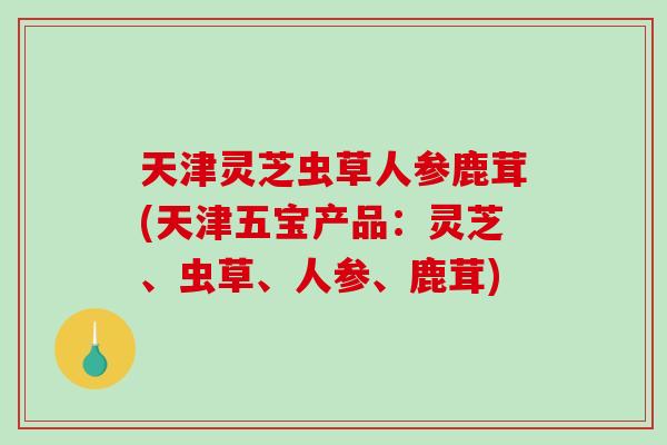 天津灵芝虫草人参鹿茸(天津五宝产品:灵芝、虫草、人参、鹿茸)-第1张图片-破壁灵芝孢子粉研究指南 天津灵芝虫草人参鹿茸(天津五宝产品:灵芝、虫草、人参、鹿茸)-第1张图片-破壁灵芝孢子粉研究指南