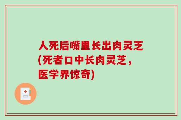 人死后嘴里长出肉灵芝(死者口中长肉灵芝，医学界惊奇)-第1张图片-破壁灵芝孢子粉研究指南