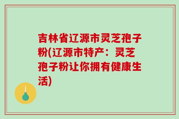 吉林省辽源市灵芝孢子粉(辽源市特产:灵芝孢子粉让你拥有健康生活)-第1张图片-破壁灵芝孢子粉研究指南 吉林省辽源市灵芝孢子粉(辽源市特产:灵芝孢子粉让你拥有健康生活)-第1张图片-破壁灵芝孢子粉研究指南