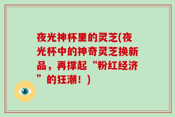 夜光神杯里的灵芝(夜光杯中的神奇灵芝换新品,再撑起“粉红经济”的狂潮!)-第1张图片-破壁灵芝孢子粉研究指南 夜光神杯里的灵芝(夜光杯中的神奇灵芝换新品,再撑起“粉红经济”的狂潮!)-第1张图片-破壁灵芝孢子粉研究指南