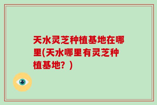 天水灵芝种植基地在哪里(天水哪里有灵芝种植基地?)-第1张图片-破壁灵芝孢子粉研究指南 天水灵芝种植基地在哪里(天水哪里有灵芝种植基地?)-第1张图片-破壁灵芝孢子粉研究指南