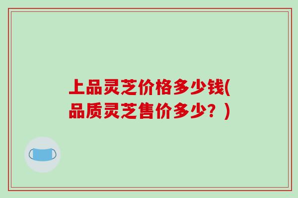 上品灵芝价格多少钱(品质灵芝售价多少?)-第1张图片-破壁灵芝孢子粉研究指南 上品灵芝价格多少钱(品质灵芝售价多少?)-第1张图片-破壁灵芝孢子粉研究指南