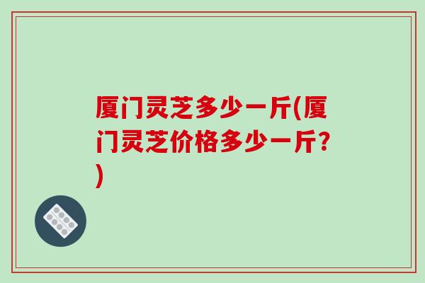 厦门灵芝多少一斤(厦门灵芝价格多少一斤?)-第1张图片-破壁灵芝孢子粉研究指南 厦门灵芝多少一斤(厦门灵芝价格多少一斤?)-第1张图片-破壁灵芝孢子粉研究指南