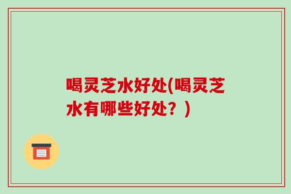 喝灵芝水好处(喝灵芝水有哪些好处?)-第1张图片-破壁灵芝孢子粉研究指南 喝灵芝水好处(喝灵芝水有哪些好处?)-第1张图片-破壁灵芝孢子粉研究指南
