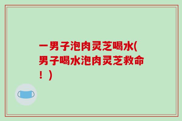 一男子泡肉灵芝喝水(男子喝水泡肉灵芝救命!)-第1张图片-破壁灵芝孢子粉研究指南 一男子泡肉灵芝喝水(男子喝水泡肉灵芝救命!)-第1张图片-破壁灵芝孢子粉研究指南