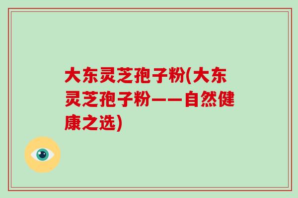 大东灵芝孢子粉(大东灵芝孢子粉——自然健康之选)-第1张图片-破壁灵芝孢子粉研究指南 大东灵芝孢子粉(大东灵芝孢子粉——自然健康之选)-第1张图片-破壁灵芝孢子粉研究指南