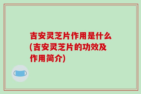 吉安灵芝片作用是什么(吉安灵芝片的功效及作用简介)-第1张图片-破壁灵芝孢子粉研究指南 吉安灵芝片作用是什么(吉安灵芝片的功效及作用简介)-第1张图片-破壁灵芝孢子粉研究指南