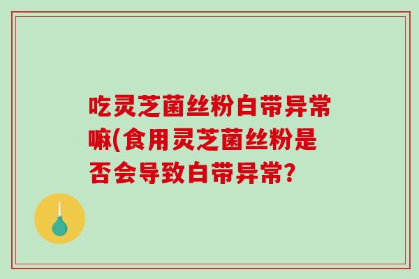 吃灵芝菌丝粉白带异常嘛(食用灵芝菌丝粉是否会导致白带异常?-第1张图片-破壁灵芝孢子粉研究指南 吃灵芝菌丝粉白带异常嘛(食用灵芝菌丝粉是否会导致白带异常?-第1张图片-破壁灵芝孢子粉研究指南
