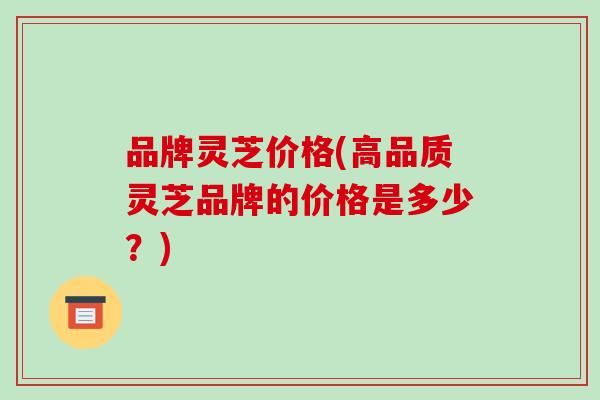 品牌灵芝价格(高品质灵芝品牌的价格是多少?)-第1张图片-破壁灵芝孢子粉研究指南 品牌灵芝价格(高品质灵芝品牌的价格是多少?)-第1张图片-破壁灵芝孢子粉研究指南