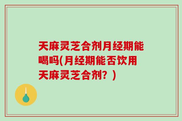 天麻灵芝合剂月经期能喝吗(月经期能否饮用天麻灵芝合剂？)-第1张图片-破壁灵芝孢子粉研究指南