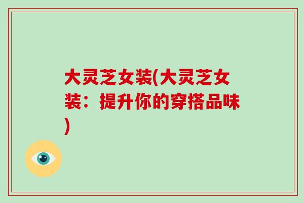 大灵芝女装(大灵芝女装：提升你的穿搭品味)-第1张图片-破壁灵芝孢子粉研究指南