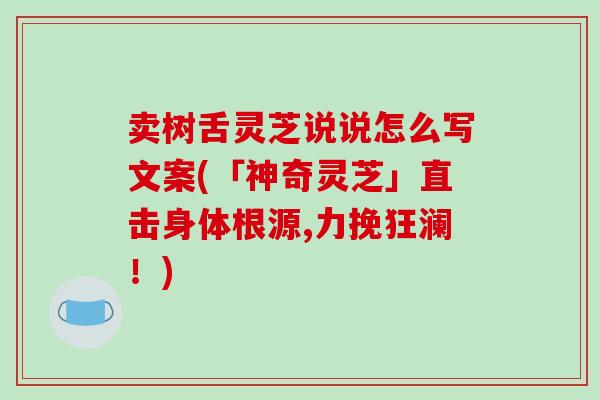 卖树舌灵芝说说怎么写文案(「神奇灵芝」直击身体根源,力挽狂澜!)-第1张图片-破壁灵芝孢子粉研究指南 卖树舌灵芝说说怎么写文案(「神奇灵芝」直击身体根源,力挽狂澜!)-第1张图片-破壁灵芝孢子粉研究指南