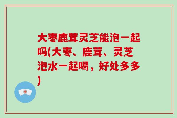 大枣鹿茸灵芝能泡一起吗(大枣、鹿茸、灵芝泡水一起喝,好处多多)-第1张图片-破壁灵芝孢子粉研究指南 大枣鹿茸灵芝能泡一起吗(大枣、鹿茸、灵芝泡水一起喝,好处多多)-第1张图片-破壁灵芝孢子粉研究指南