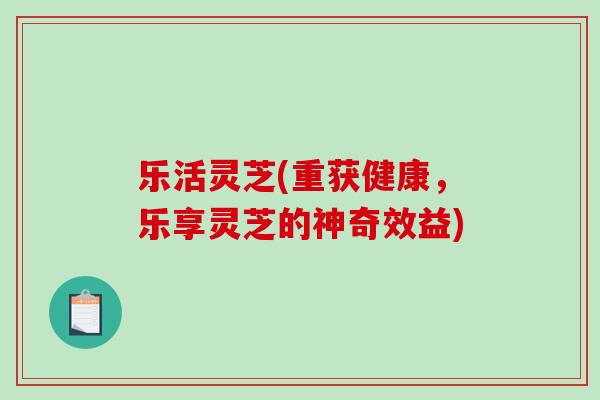 乐活灵芝(重获健康,乐享灵芝的神奇效益)-第1张图片-破壁灵芝孢子粉研究指南 乐活灵芝(重获健康,乐享灵芝的神奇效益)-第1张图片-破壁灵芝孢子粉研究指南