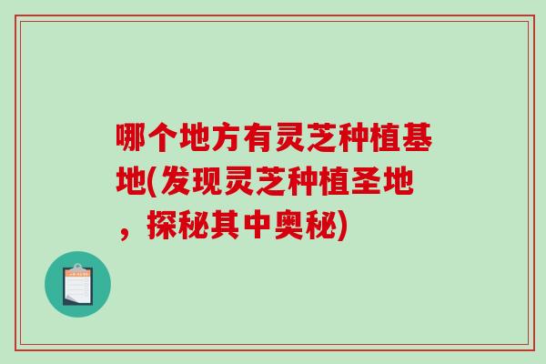 哪个地方有灵芝种植基地(发现灵芝种植圣地，探秘其中奥秘)-第1张图片-破壁灵芝孢子粉研究指南