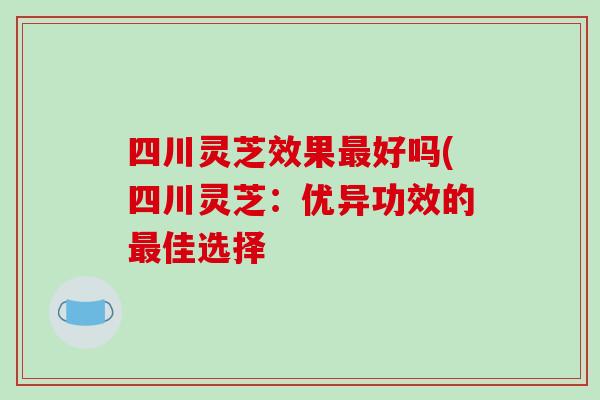 四川灵芝效果最好吗(四川灵芝:优异功效的最佳选择-第1张图片-破壁灵芝孢子粉研究指南 四川灵芝效果最好吗(四川灵芝:优异功效的最佳选择-第1张图片-破壁灵芝孢子粉研究指南