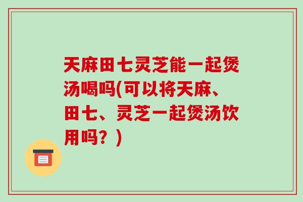 天麻田七灵芝能一起煲汤喝吗(可以将天麻、田七、灵芝一起煲汤饮用吗？)-第1张图片-破壁灵芝孢子粉研究指南