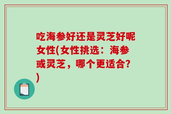 吃海参好还是灵芝好呢女性(女性挑选：海参或灵芝，哪个更适合？)-第1张图片-破壁灵芝孢子粉研究指南