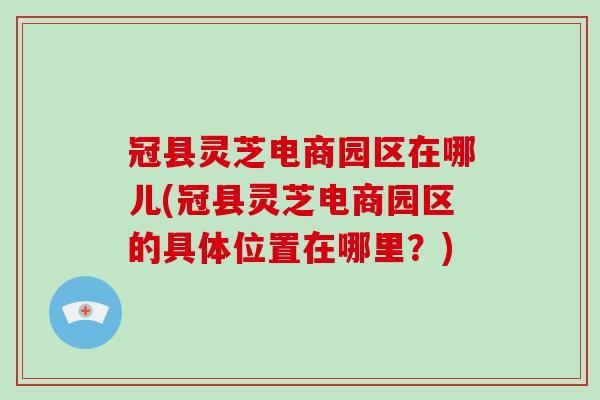 冠县灵芝电商园区在哪儿(冠县灵芝电商园区的具体位置在哪里？)-第1张图片-破壁灵芝孢子粉研究指南