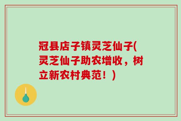 冠县店子镇灵芝仙子(灵芝仙子助农增收，树立新农村典范！)-第1张图片-破壁灵芝孢子粉研究指南