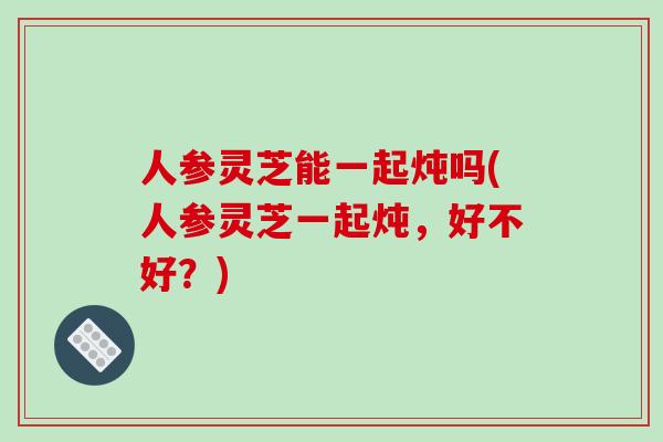 人参灵芝能一起炖吗(人参灵芝一起炖，好不好？)-第1张图片-破壁灵芝孢子粉研究指南