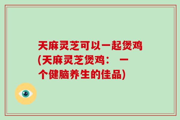 天麻灵芝可以一起煲鸡(天麻灵芝煲鸡： 一个健脑养生的佳品)-第1张图片-破壁灵芝孢子粉研究指南