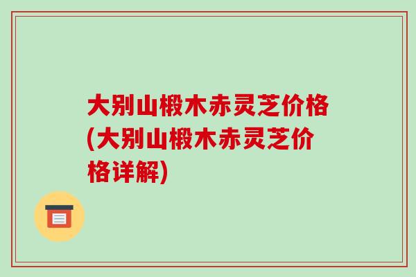 大别山椴木赤灵芝价格(大别山椴木赤灵芝价格详解)-第1张图片-破壁灵芝孢子粉研究指南