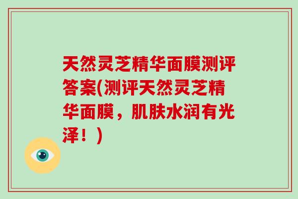天然灵芝精华面膜测评答案(测评天然灵芝精华面膜,肌肤水润有光泽!)-第1张图片-破壁灵芝孢子粉研究指南 天然灵芝精华面膜测评答案(测评天然灵芝精华面膜,肌肤水润有光泽!)-第1张图片-破壁灵芝孢子粉研究指南