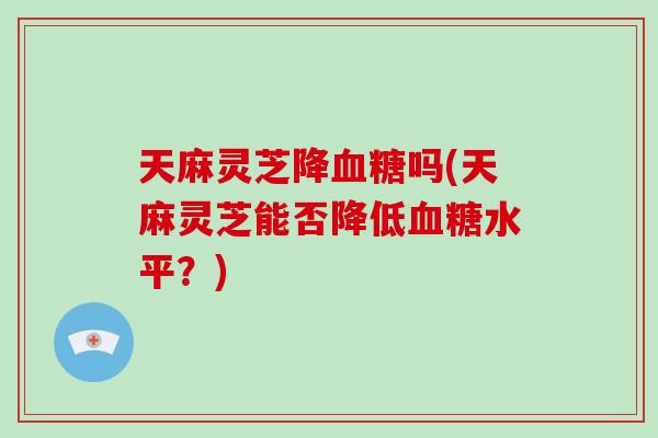 天麻灵芝降血糖吗(天麻灵芝能否降低血糖水平？)-第1张图片-破壁灵芝孢子粉研究指南