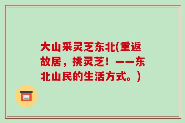 大山采灵芝东北(重返故居，挑灵芝！——东北山民的生活方式。)-第1张图片-破壁灵芝孢子粉研究指南