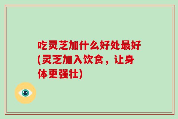 吃灵芝加什么好处最好(灵芝加入饮食，让身体更强壮)-第1张图片-破壁灵芝孢子粉研究指南
