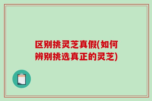 区别挑灵芝真假(如何辨别挑选真正的灵芝)-第1张图片-破壁灵芝孢子粉研究指南