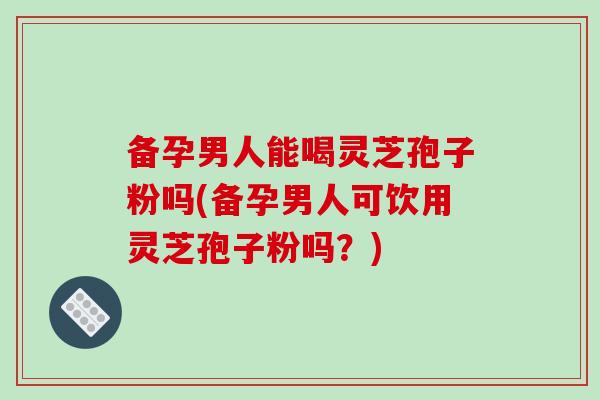 备孕男人能喝灵芝孢子粉吗(备孕男人可饮用灵芝孢子粉吗？)-第1张图片-破壁灵芝孢子粉研究指南